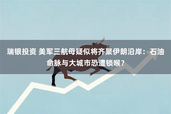 瑞银投资 美军三航母疑似将齐聚伊朗沿岸：石油命脉与大城市恐遭锁喉？