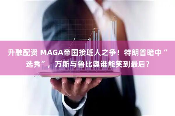 升融配资 MAGA帝国接班人之争！特朗普暗中“选秀”，万斯与鲁比奥谁能笑到最后？