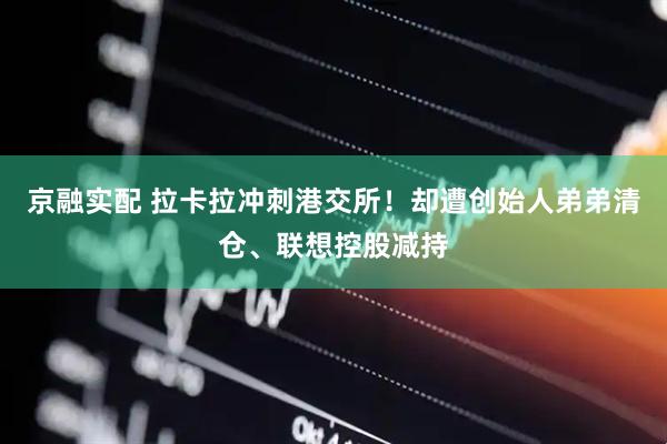 京融实配 拉卡拉冲刺港交所！却遭创始人弟弟清仓、联想控股减持