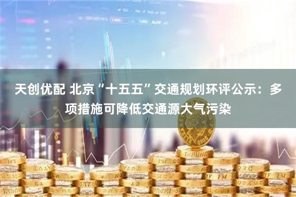 天创优配 北京“十五五”交通规划环评公示：多项措施可降低交通源大气污染