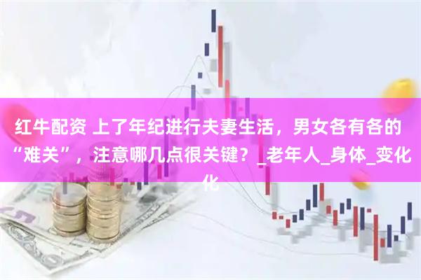 红牛配资 上了年纪进行夫妻生活，男女各有各的 “难关”，注意哪几点很关键？_老年人_身体_变化