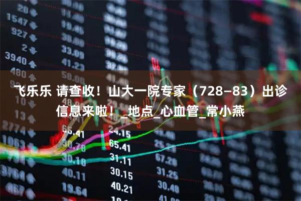 飞乐乐 请查收！山大一院专家（728—83）出诊信息来啦！_地点_心血管_常小燕