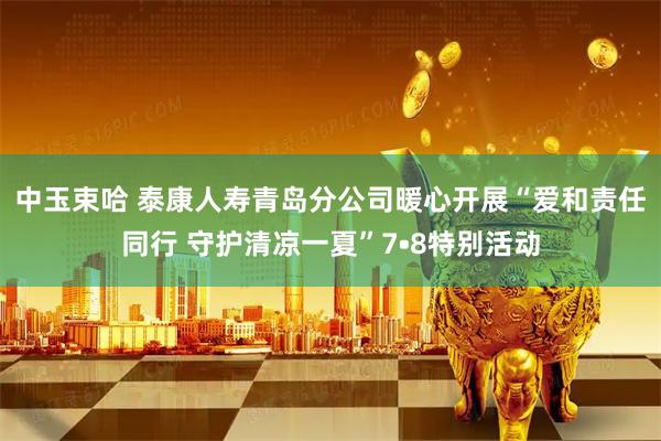 中玉束哈 泰康人寿青岛分公司暖心开展“爱和责任同行 守护清凉一夏”7•8特别活动