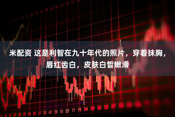 米配资 这是利智在九十年代的照片，穿着抹胸，唇红齿白，皮肤白皙嫩滑