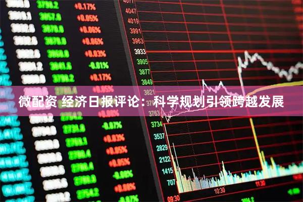 微配资 经济日报评论：科学规划引领跨越发展