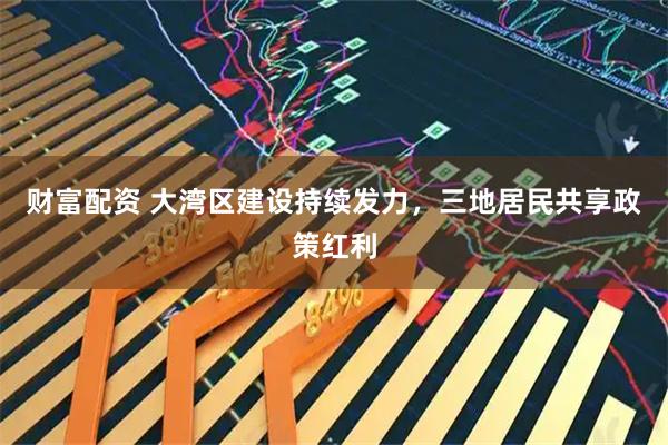 财富配资 大湾区建设持续发力，三地居民共享政策红利