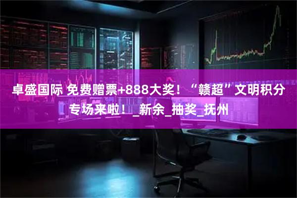 卓盛国际 免费赠票+888大奖！“赣超”文明积分专场来啦！_新余_抽奖_抚州