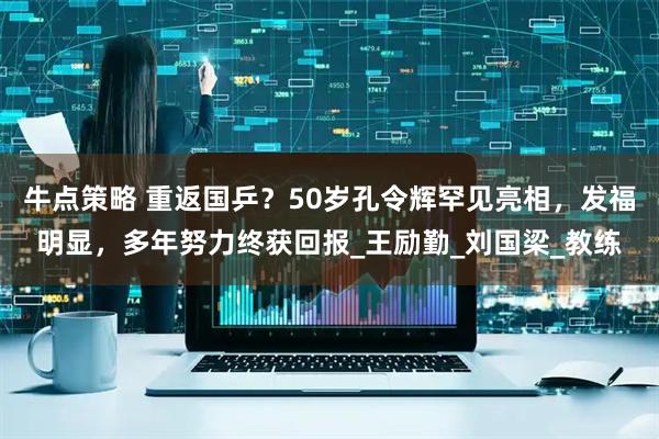 牛点策略 重返国乒？50岁孔令辉罕见亮相，发福明显，多年努力终获回报_王励勤_刘国梁_教练