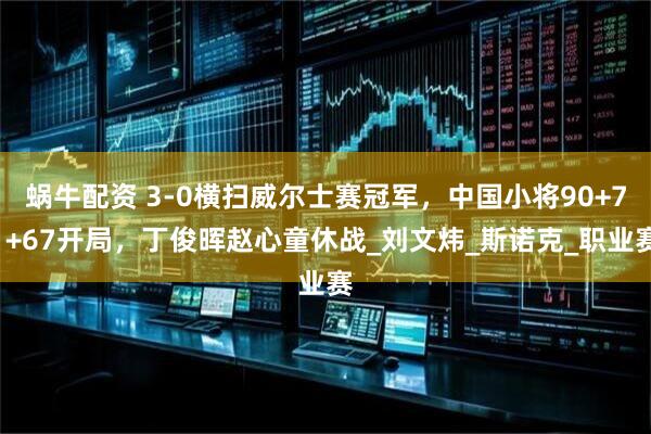 蜗牛配资 3-0横扫威尔士赛冠军，中国小将90+71+67开局，丁俊晖赵心童休战_刘文炜_斯诺克_职业赛