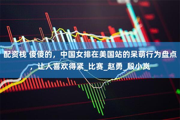 配资栈 傻傻的，中国女排在美国站的呆萌行为盘点，让人喜欢得紧_比赛_赵勇_殷小岚