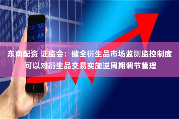 东南配资 证监会：健全衍生品市场监测监控制度 可以对衍生品交易实施逆周期调节管理