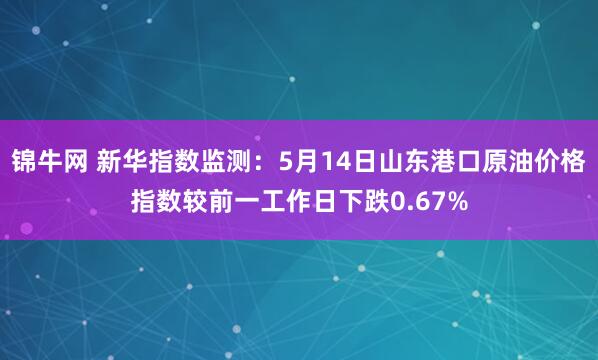 锦牛网 新华指数监测：5月14日山东港口原油价格指数较前一工作日下跌0.67%