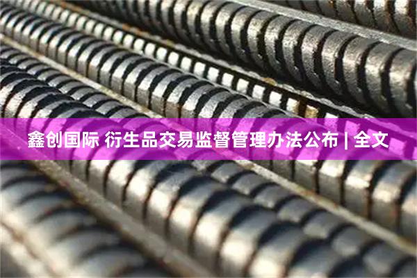 鑫创国际 衍生品交易监督管理办法公布 | 全文
