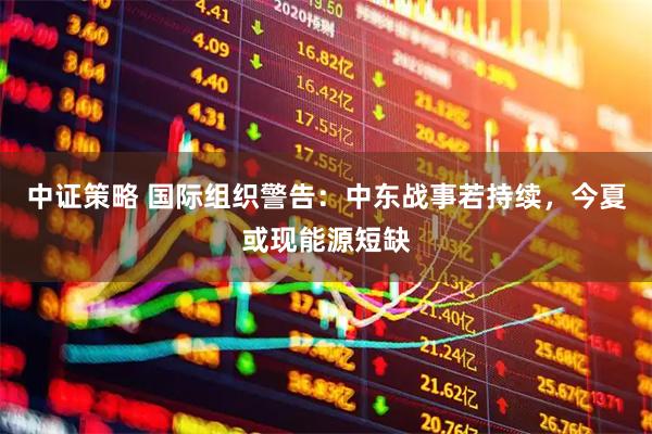中证策略 国际组织警告：中东战事若持续，今夏或现能源短缺