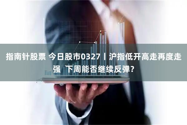 指南针股票 今日股市0327丨沪指低开高走再度走强  下周能否继续反弹？