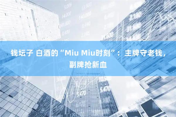 钱坛子 白酒的“Miu Miu时刻”：主牌守老钱，副牌抢新血