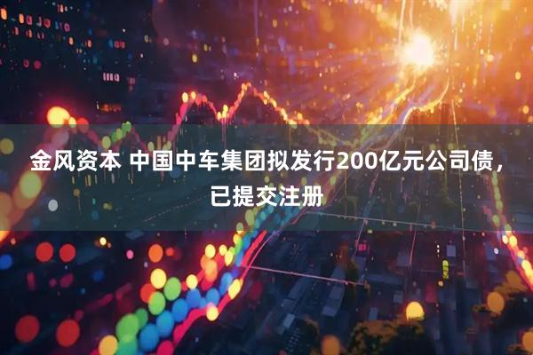 金风资本 中国中车集团拟发行200亿元公司债，已提交注册