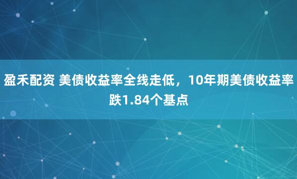 盈禾配资 美债收益率全线走低，10年期美债收益率跌1.84个基点