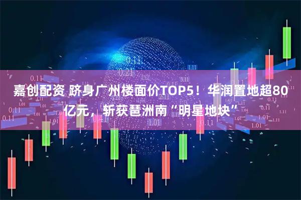 嘉创配资 跻身广州楼面价TOP5！华润置地超80亿元，斩获琶洲南“明星地块”