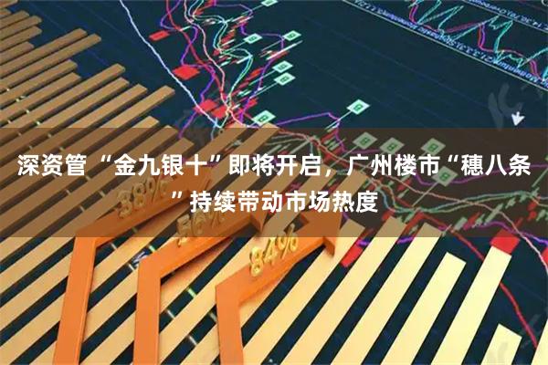 深资管 “金九银十”即将开启，广州楼市“穗八条”持续带动市场热度